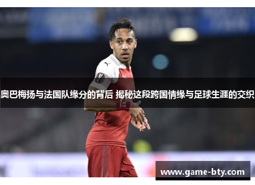 奥巴梅扬与法国队缘分的背后 揭秘这段跨国情缘与足球生涯的交织