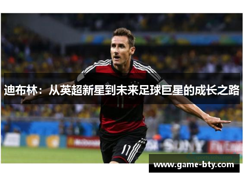 迪布林:从英超新星到未来足球巨星的成长之路 迪布林:从英超新星到未来足球巨星的成长之路
